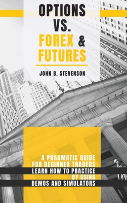 Options Vs Forex & Futures: A Pragmatic Guide For Beginner Traders. Learn How To Practice By Using Demos and Simulators - Stevenson, John B