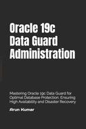 Oracle 19c Data Guard Administration: Mastering Oracle 19c Data Guard for Optimal Database Protection. Ensuring High Availability and Disaster Recovery