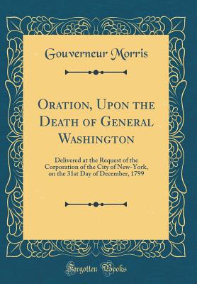 Oration, Upon the Death of General Washington: Delivered at the Request of the Corporation of the City of New-York, on the 31st Day of December, 1799 (Classic Reprint) - Morris, Gouverneur