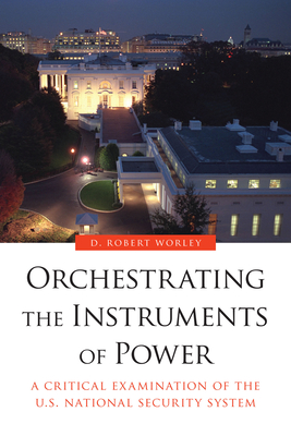 Orchestrating the Instruments of Power: A Critical Examination of the U.S. National Security System - Worley, D Robert
