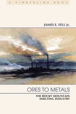 Ores to Metals: The Rocky Mountain Smelting Industry - Fell Jr, James E
