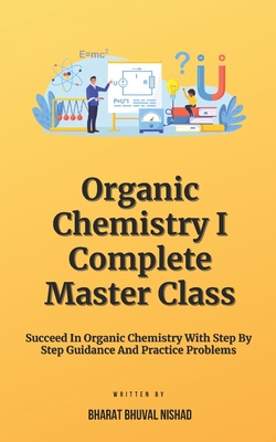 Organic Chemistry I - Complete Master Class: Succeed In Organic Chemistry With Step By Step Guidance And Practice Problems - Nishad, Bharat Bhuval