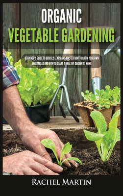 Organic Vegetable Gardening: Beginner's Guide to Quickly Learn and Master How to Grow Your Own Vegetables and How to Start a Healthy Garden at Home - Martin, Rachel
