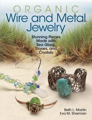 Organic Wire and Metal Jewelry: Stunning Pieces Made with Sea Glass, Stones, and Crystals - Sherman, Eva M, and Martin, Beth L