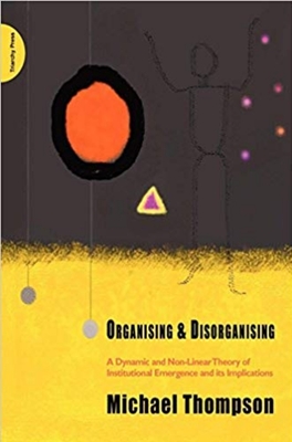 Organising & Disorganising: A Dynamic and Non-Linear Theory of Institutional Emergence and Its Implications - Thompson, Michael