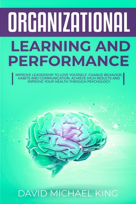 Organizational Learning and Performance: Improve Leadership to Love Yourself, Change Behavior, Habits and Communication. Achieve High Results and Improve Your Health Through Psychology - King, David Michael