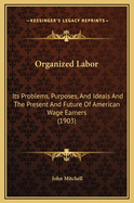 Organized Labor; Its Problems, Purposes, and Ideals and the Present and Future of American Wage Earners