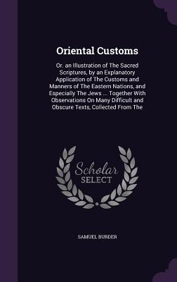 Oriental Customs: Or. an Illustration of The Sacred Scriptures, by an Explanatory Application of The Customs and Manners of The Eastern Nations, and Especially The Jews ... Together With Observations On Many Difficult and Obscure Texts, Collected From The - Burder, Samuel