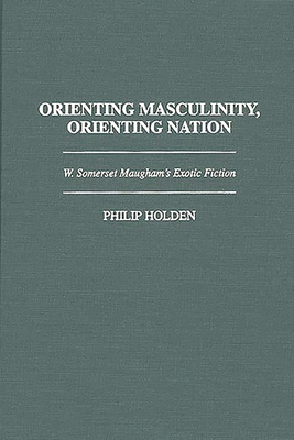 Orienting Masculinity, Orienting Nation: W. Somerset Maugham's Exotic Fiction - Holden, Philip