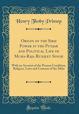 Origin of the Sikh Power in the Punjab and Political Life of Muha-Raja Runjeet Singh: With an Account of the Present Condition, Religion, Laws and Customs of the Sikhs (Classic Reprint) - Prinsep, Henry Thoby