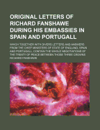 Original Letters of Richard Fanshawe During His Embassies in Spain and Portugall; Which Together with Divers Letters and Answers from the Chief Minist