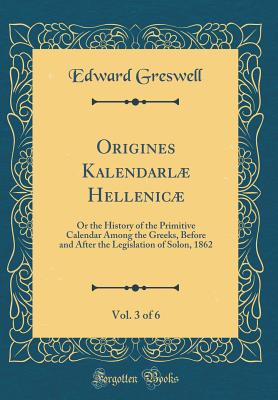 Origines Kalendarl Hellenic, Vol. 3 of 6: Or the History of the Primitive Calendar Among the Greeks, Before and After the Legislation of Solon, 1862 (Classic Reprint) - Greswell, Edward