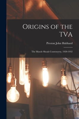 Origins of the TVA; the Muscle Shoals Controversy, 1920-1932 - Hubbard, Preston John 1918-