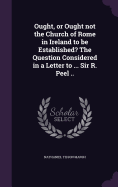 Ought, or Ought not the Church of Rome in Ireland to be Established? The Question Considered in a Letter to ... Sir R. Peel ..