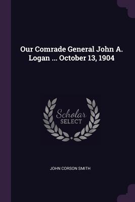 Our Comrade General John A. Logan ... October 13, 1904 - Smith, John Corson