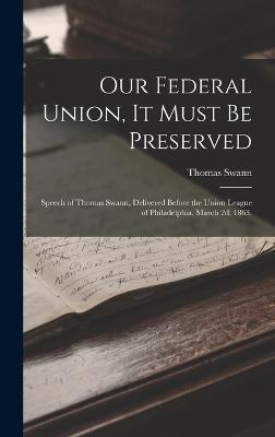 Our Federal Union, it Must be Preserved: Speech of Thomas Swann, Delivered Before the Union League of Philadelphia, March 2d, 1863. - Swann, Thomas