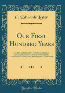 Our First Hundred Years: The Life of the Republic of the United States of America; Illustrated in Its Four Great Periods; Colonization, Consolidation, Development, Achievement (Classic Reprint)