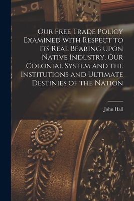 Our Free Trade Policy Examined With Respect to Its Real Bearing Upon Native Industry, Our Colonial System and the Institutions and Ultimate Destinies of the Nation [microform] - Hall, John Fl 1837-1867 (Creator)