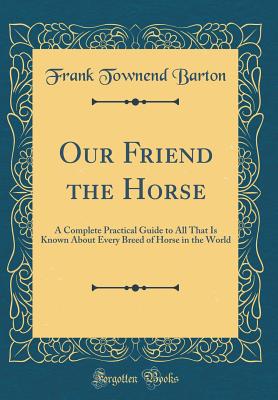 Our Friend the Horse: A Complete Practical Guide to All That Is Known about Every Breed of Horse in the World (Classic Reprint) - Barton, Frank Townend