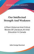 Our Intellectual Strength And Weakness: A Short Historical And Critical Review Of Literature, Art And Education In Canada