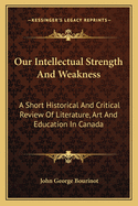 Our Intellectual Strength And Weakness: A Short Historical And Critical Review Of Literature, Art And Education In Canada