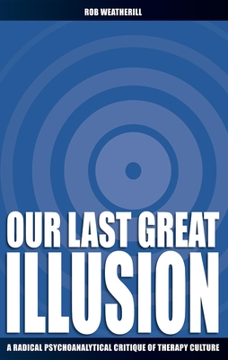 Our Last Great Illusion: A Radical Psychoanalytical Critique of Therapy Culture - Weatherill, Rob