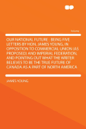 Our National Future: Being Five Letters by Hon. James Young, in Opposition to Commercial Union (as Proposed) and Imperial Federation, and Pointing Out What the Writer Believes to Be the True Future of Canada as a Part of North America