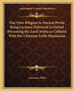 Our Own Religion in Ancient Persia Being Lectures Delivered in Oxford Presenting the Zend Avesta as Collated With Pre-Christian Exilic Pharisaism
