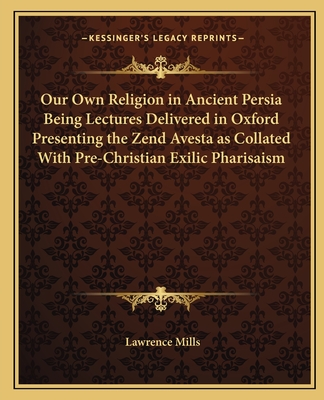 Our Own Religion in Ancient Persia Being Lectures Delivered in Oxford Presenting the Zend Avesta as Collated With Pre-Christian Exilic Pharisaism - Mills, Lawrence