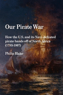 Our Pirate War: How the U.S. and Its Navy Defeated Pirate Bands Off of North Africa (1783-1807)