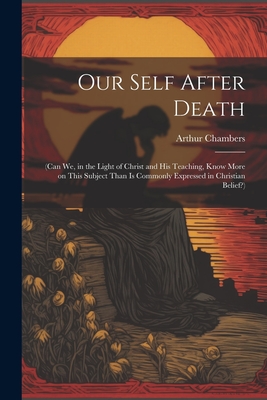 Our Self After Death: (Can we, in the Light of Christ and his Teaching, Know More on This Subject Than is Commonly Expressed in Christian Belief?) - Chambers, Arthur