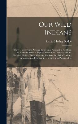Our Wild Indians: Thirty-three Years' Personal Experience Among the red men of the Great West. A Popular Account of Their Social Life, Religion, Habits, Traits, Customs, Exploits, etc. With Thrilling Adventures and Experiences on the Great Plains and In - Dodge, Richard Irving