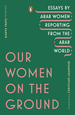 Our Women on the Ground: Essays by Arab Women Reporting from the Arab World - Hankir, Zahra (Editor), and Amanpour, Christiane (Foreword by)