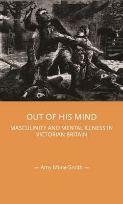 Out of His Mind: Masculinity and Mental Illness in Victorian Britain - Milne-Smith, Amy