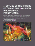 Outline of the History of Old St. Paul's Church, Philadelphia, Pennsylvania, with an Appeal for Its Preservation, Together with Articles of Agreement, Abstract of Title, List of Rectors, Vestrymen, and Inscriptions of Tombstones and Vaults