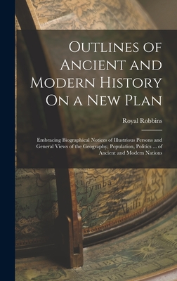 Outlines of Ancient and Modern History On a New Plan: Embracing Biographical Notices of Illustrious Persons and General Views of the Geography, Population, Politics ... of Ancient and Modern Nations - Robbins, Royal