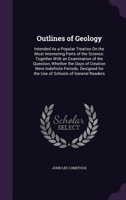 Outlines of Geology: Intended As a Popular Treatise On the Most Interesting Parts of the Science. Together With an Examination of the Question, Whether the Days of Creation Were Indefinite Periods. Designed for the Use of Schools of General Readers - Comstock, John Lee