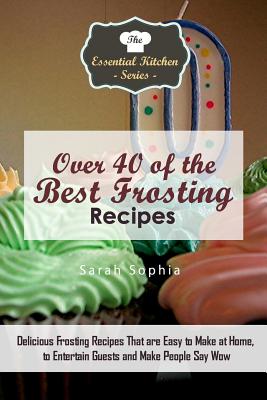 Over 40 of the Best Frosting Recipes: Delicious Frosting Recipes That Are Easy to Make at Home to Entertain Guests and Make People Say Wow - Sophia, Sarah