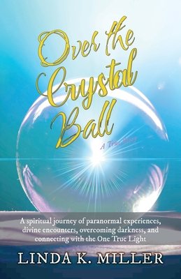 Over the Crystal Ball: A spiritual journey of paranormal experiences, divine encounters, overcoming darkness, and connecting with the One True Light - Miller, Linda K