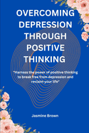 Overcoming Depression Through Positive Thinking: "Harness the Power of Positive Thinking to Break Free from Depression and Reclaim Your Life"