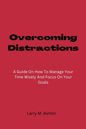 Overcoming Distractions: A Guide On How To Manage Your Time Wisely And Focus On Your Goals