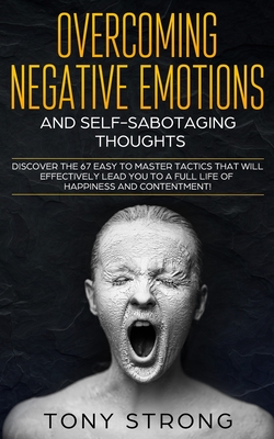 Overcoming Negative Emotions and Self-Sabotaging Thoughts: Discover the 67 Easy to Master Tactics that will Effectively Lead You to a Full life of Happiness and Contentment! - Strong, Tony