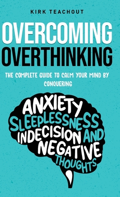 Overcoming Overthinking: The Complete Guide to Calm Your Mind by Conquering Anxiety, Sleeplessness, Indecision, and Negative Thoughts - Teachout, Kirk