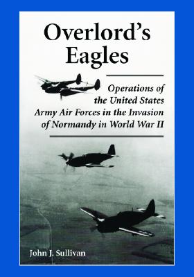 Overlord's Eagles: Operations of the United States Army Air Forces in the Invasion of Normandy in World War II - Sullivan, John J