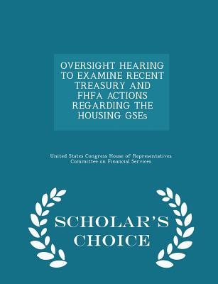 Oversight Hearing to Examine Recent Treasury and Fhfa Actions Regarding the Housing Gses - Scholar's Choice Edition - United States Congress House of Represen (Creator)