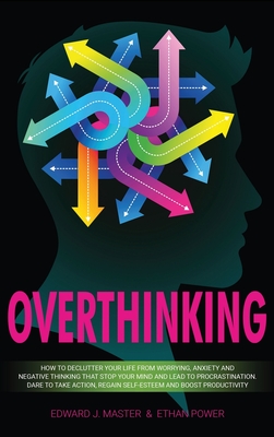 Overthinking: How to Declutter Your Life From Worrying, Anxiety and Negative Thinking That Stop Your Mind and Lead to Procrastination. Dare to Take Action, Regain Self-Esteem and Boost Productivity! - Master, Edward J, and Power, Ethan