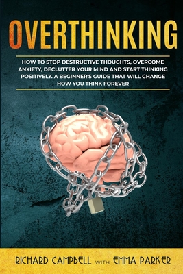 Overthinking: How to Stop Destructive Thoughts, Overcome Anxiety, Declutter Your Mind and Start Thinking Positively. A Beginner's Guide That Will Change How You Think Forever - Parker, Emma, and Campbell, Richard