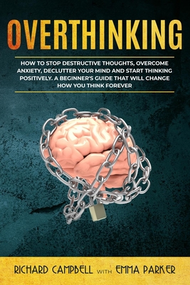 Overthinking: How to Stop Destructive Thoughts, Overcome Anxiety, Declutter Your Mind and Start Thinking Positively. A Beginner's Guide That Will Change How You Think Forever - Campbell, Richard, and Parker, Emma