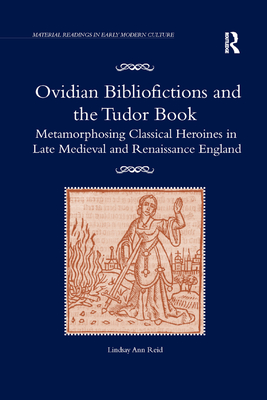 Ovidian Bibliofictions and the Tudor Book: Metamorphosing Classical Heroines in Late Medieval and Renaissance England - Reid, Lindsay Ann