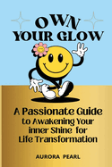 Own Your Glow: A Passionate Guide to Awakening Your Inner Shine for Life Transformation